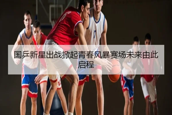 国乒新星出战掀起青春风暴赛场未来由此启程