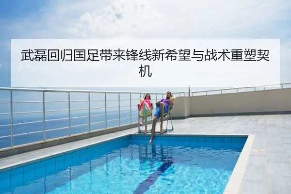 武磊回归国足带来锋线新希望与战术重塑契机