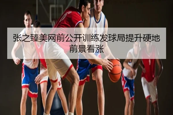 张之臻美网前公开训练发球局提升硬地前景看涨