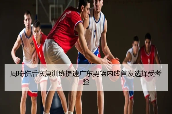 周琦伤后恢复训练提速广东男篮内线首发选择受考验