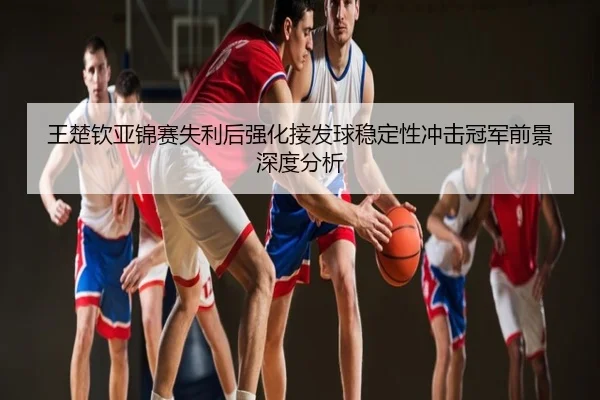 王楚钦亚锦赛失利后强化接发球稳定性冲击冠军前景深度分析