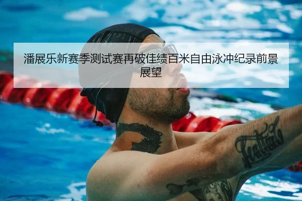 潘展乐新赛季测试赛再破佳绩百米自由泳冲纪录前景展望
