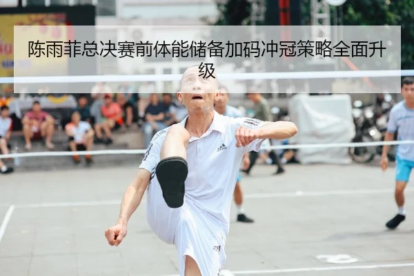 陈雨菲总决赛前体能储备加码冲冠策略全面升级