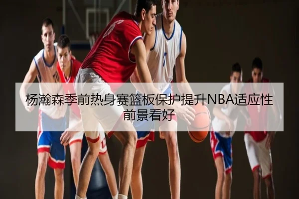 杨瀚森季前热身赛篮板保护提升NBA适应性前景看好